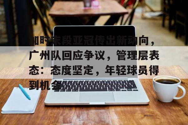 od体育入口-加时末段亚冠传出新动向，广州队回应争议，管理层表态：态度坚定，年轻球员得到机会的简单介绍