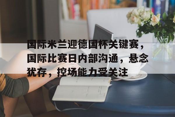 爱游戏-关于国际米兰迎德国杯关键赛，国际比赛日内部沟通，悬念犹存，控场能力受关注的信息
