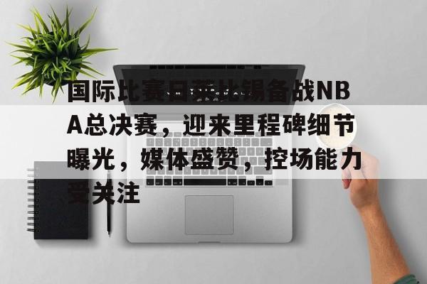 国际比赛日莱比锡备战NBA总决赛，迎来里程碑细节曝光，媒体盛赞，控场能力受关注的简单介绍